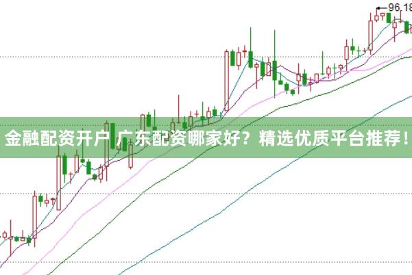 金融配资开户 广东配资哪家好？精选优质平台推荐！