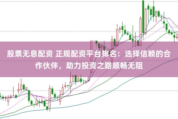 股票无息配资 正规配资平台排名：选择信赖的合作伙伴，助力投资之路顺畅无阻