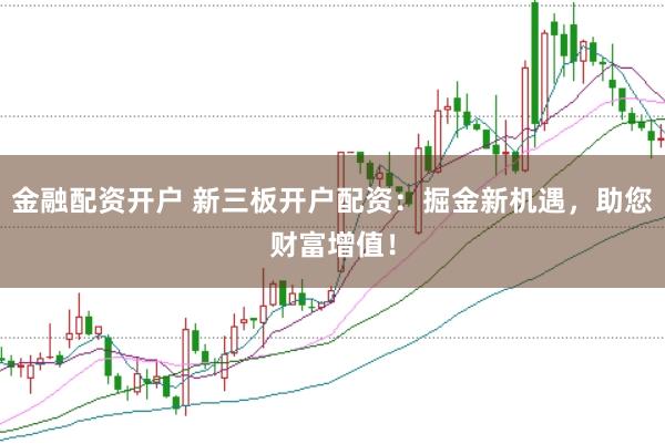 金融配资开户 新三板开户配资：掘金新机遇，助您财富增值！
