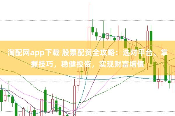 淘配网app下载 股票配资全攻略：选对平台、掌握技巧，稳健投资，实现财富增值