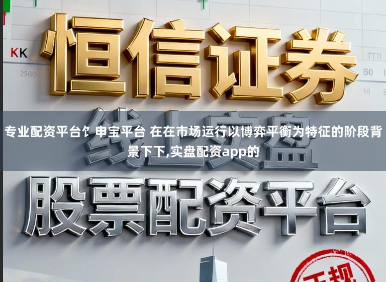 专业配资平台饣申宝平台 在在市场运行以博弈平衡为特征的阶段背景下下,实盘配资app的
