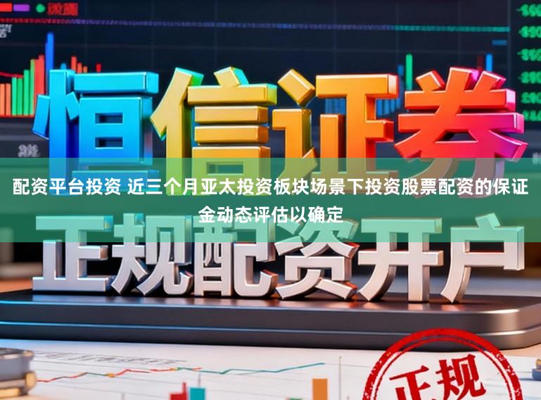 配资平台投资 近三个月亚太投资板块场景下投资股票配资的保证金动态评估以确定