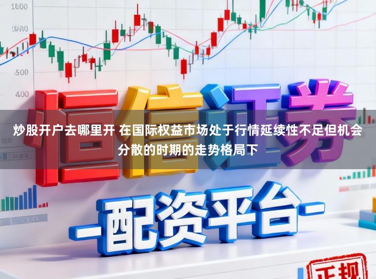 炒股开户去哪里开 在国际权益市场处于行情延续性不足但机会分散的时期的走势格局下