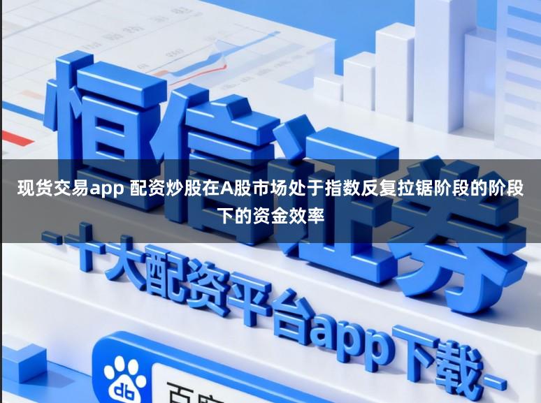 现货交易app 配资炒股在A股市场处于指数反复拉锯阶段的阶段下的资金效率
